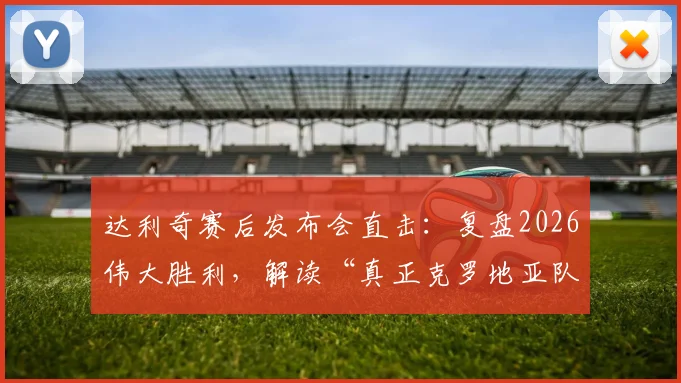 达利奇赛后发布会直击:复盘2026伟大胜利,解读“真正克罗地亚队”的团队精神与战术内核