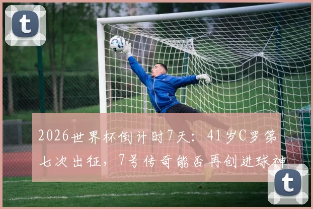 2026世界杯倒计时7天:41岁C罗第七次出征,7号传奇能否再创进球神迹?