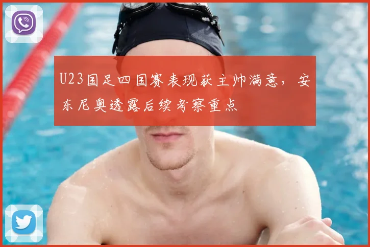 U23国足四国赛表现获主帅满意，安东尼奥透露后续考察重点