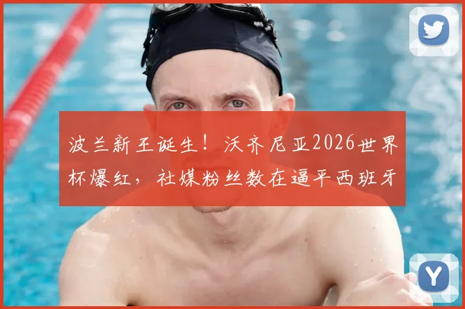 波兰新王诞生！沃齐尼亚2026世界杯爆红，社媒粉丝数在逼平西班牙后24小时内突破千万大关