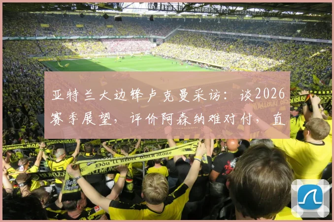 亚特兰大边锋卢克曼采访:谈2026赛季展望,评价阿森纳难对付,直言西蒙尼执教让他全方面成长