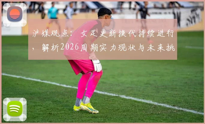 沪媒观点：女足更新换代持续进行，解析2026周期实力现状与未来挑战