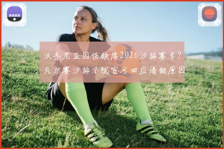 沃齐尼亚因伤缺席2026沙排赛季？凡尔赛沙排学院官方回应请假原因，分析运动员伤病管理现状
