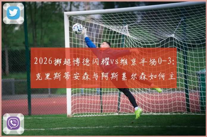 2026挪超博德闪耀vs维京半场0-3：克里斯蒂安森与阿斯基尔森如何主导比赛？分析维京客场大胜原因