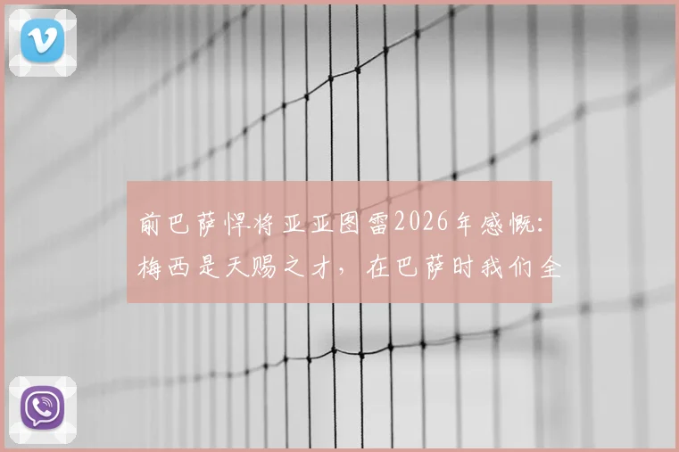 前巴萨悍将亚亚图雷2026年感慨：梅西是天赐之才，在巴萨时我们全都下意识地保护他