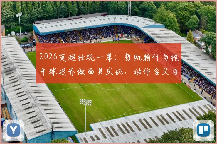 2026英超壮观一幕：哲凯赖什与枪手球迷齐做面具庆祝，动作含义与现场氛围全解析