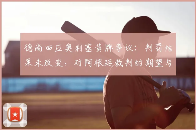 德尚回应奥利塞黄牌争议：判罚结果未改变，对阿根廷裁判的期望与赛事执法标准探讨
