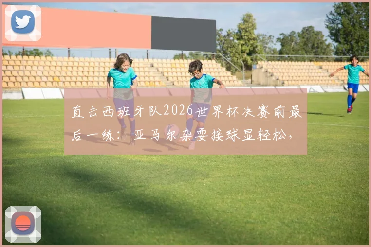 直击西班牙队2026世界杯决赛前最后一练:亚马尔杂耍接球显轻松,全队备战细节与战术氛围全解析