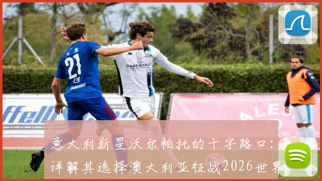意大利新星沃尔帕托的十字路口:详解其选择澳大利亚征战2026世界杯的背后考量与职业路径