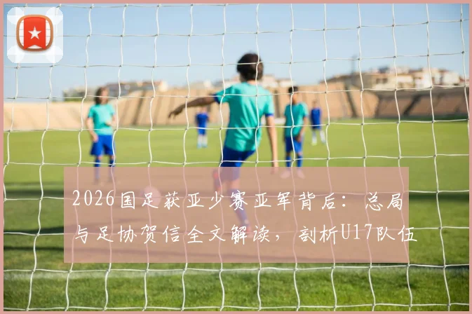 2026国足获亚少赛亚军背后:总局与足协贺信全文解读,剖析U17队伍成长与未来挑战