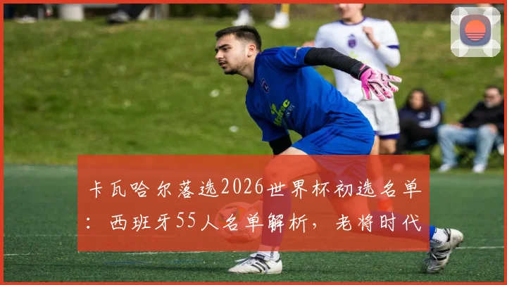 卡瓦哈尔落选2026世界杯初选名单：西班牙55人名单解析，老将时代面临终结