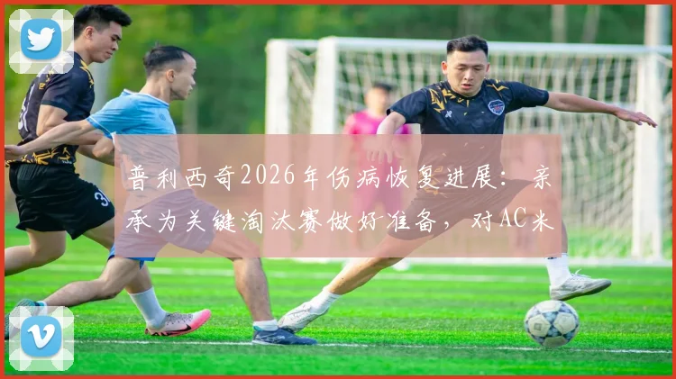 普利西奇2026年伤病恢复进展：亲承为关键淘汰赛做好准备，对AC米兰意味着什么？