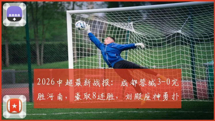 2026中超最新战报：成都蓉城3-0完胜河南，豪取8连胜，刘殿座神勇扑点，韦世豪关键破门