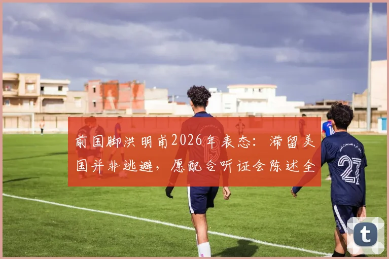 前国脚洪明甫2026年表态：滞留美国并非逃避，愿配合听证会陈述全部事实真相