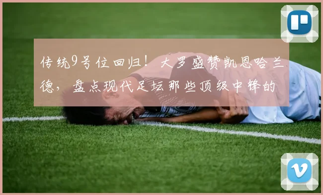 传统9号位回归！大罗盛赞凯恩哈兰德，盘点现代足坛那些顶级中锋的特点与价值