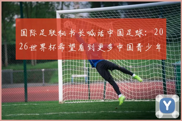 国际足联秘书长喊话中国足球：2026世界杯希望看到更多中国青少年，青训提升路在何方？