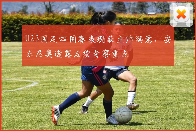 U23国足四国赛表现获主帅满意,安东尼奥透露后续考察重点