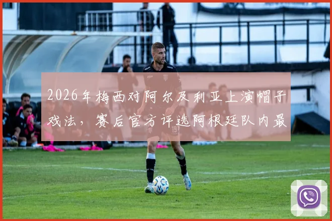 2026年梅西对阿尔及利亚上演帽子戏法,赛后官方评选阿根廷队内最佳球员毫无悬念