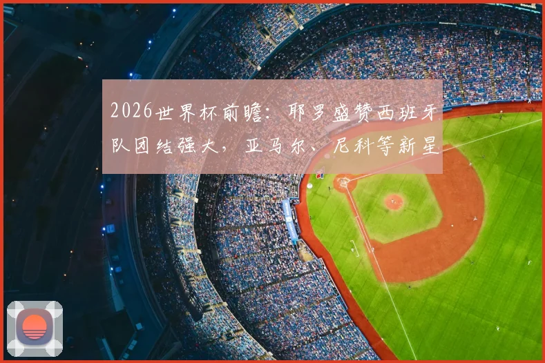 2026世界杯前瞻：耶罗盛赞西班牙队团结强大，亚马尔、尼科等新星成熟度远超同龄人解析
