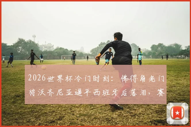 2026世界杯冷门时刻:佛得角老门将沃齐尼亚逼平西班牙后落泪,赛后采访真情流露