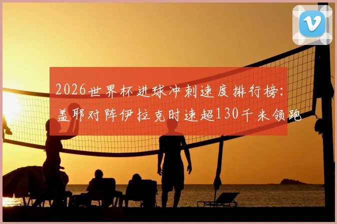 2026世界杯进球冲刺速度排行榜：盖耶对阵伊拉克时速超130千米领跑，附球员速度数据解析