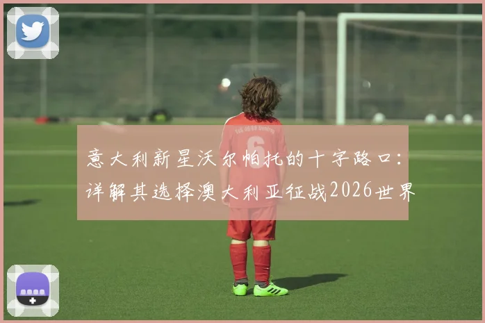 意大利新星沃尔帕托的十字路口：详解其选择澳大利亚征战2026世界杯的背后考量与职业路径