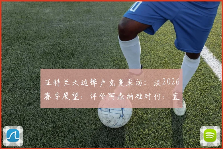 亚特兰大边锋卢克曼采访：谈2026赛季展望，评价阿森纳难对付，直言西蒙尼执教让他全方面成长
