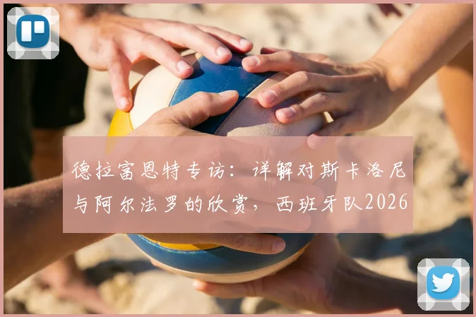 德拉富恩特专访：详解对斯卡洛尼与阿尔法罗的欣赏，西班牙队2026世界杯战术思路前瞻