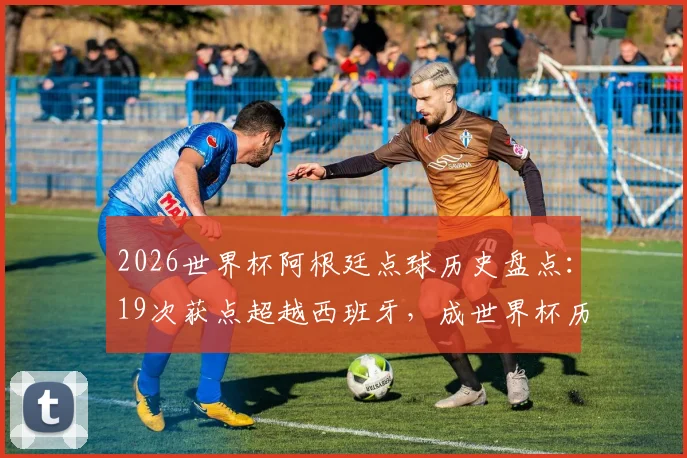 2026世界杯阿根廷点球历史盘点：19次获点超越西班牙，成世界杯历史获点最多球队统计