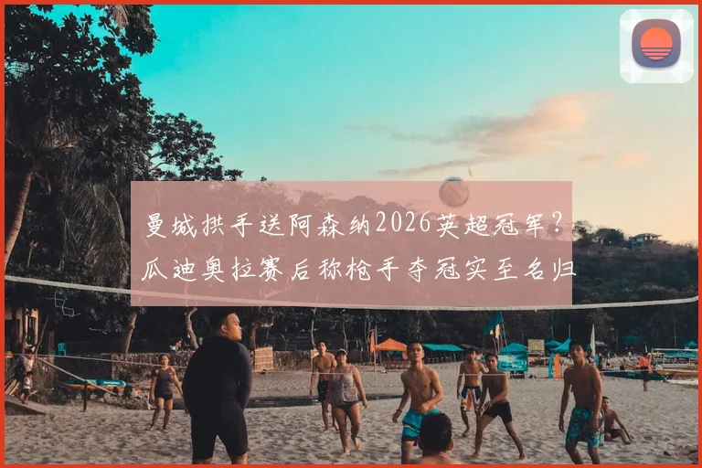 曼城拱手送阿森纳2026英超冠军？瓜迪奥拉赛后称枪手夺冠实至名归，未来竞争格局解析