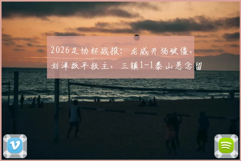 2026足协杯战报：龙威开场破僵，刘洋扳平救主，三镇1-1泰山悬念留至加时