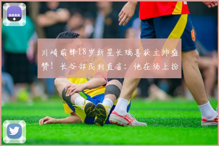 川崎前锋18岁新星长璃喜获主帅盛赞!长谷部茂利直言:他在场上扮演关键角色