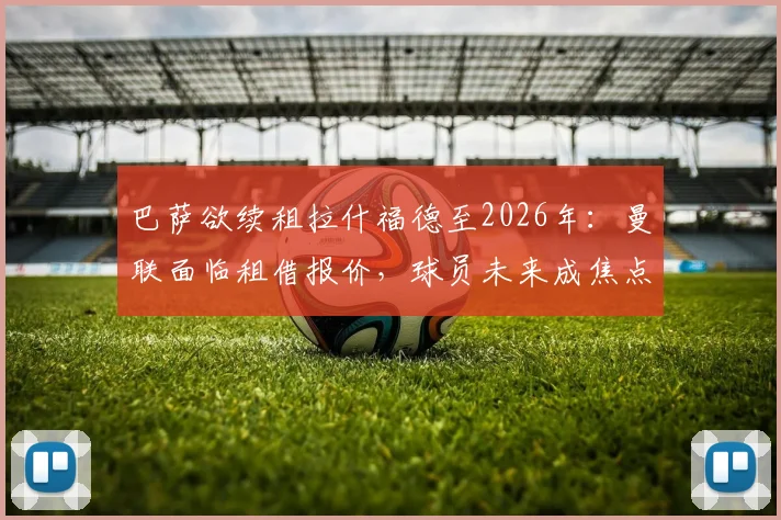 巴萨欲续租拉什福德至2026年：曼联面临租借报价，球员未来成焦点