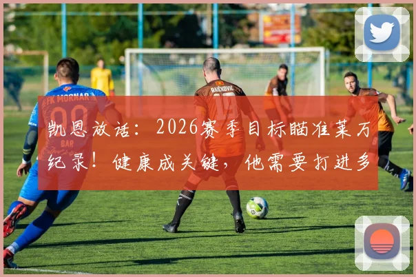 凯恩放话：2026赛季目标瞄准莱万纪录！健康成关键，他需要打进多少球？数据深度对比解析