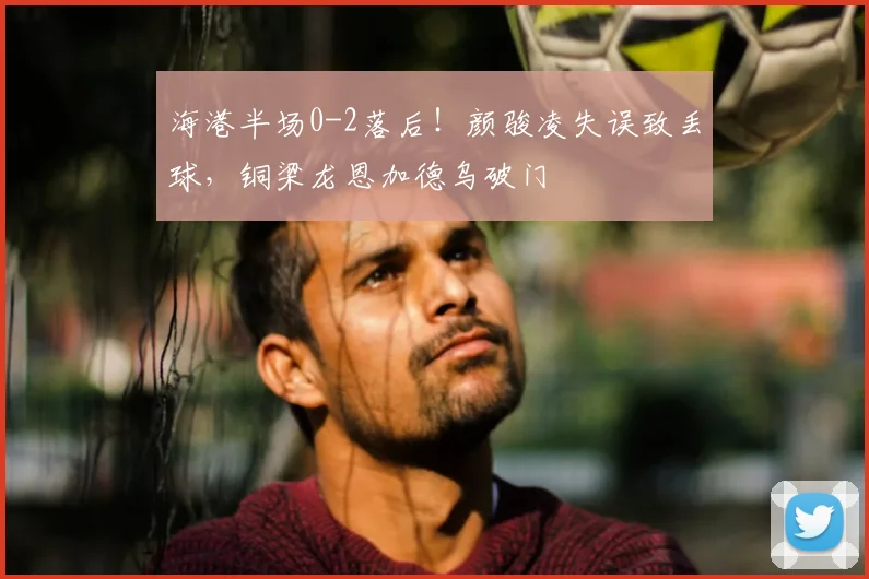 海港半场0-2落后!颜骏凌失误致丢球,铜梁龙恩加德乌破门