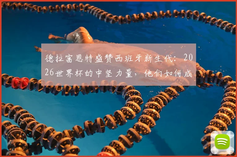 德拉富恩特盛赞西班牙新生代：2026世界杯的中坚力量，他们如何成为整个国家的榜样