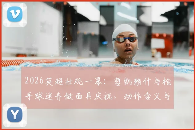 2026英超壮观一幕：哲凯赖什与枪手球迷齐做面具庆祝，动作含义与现场氛围全解析