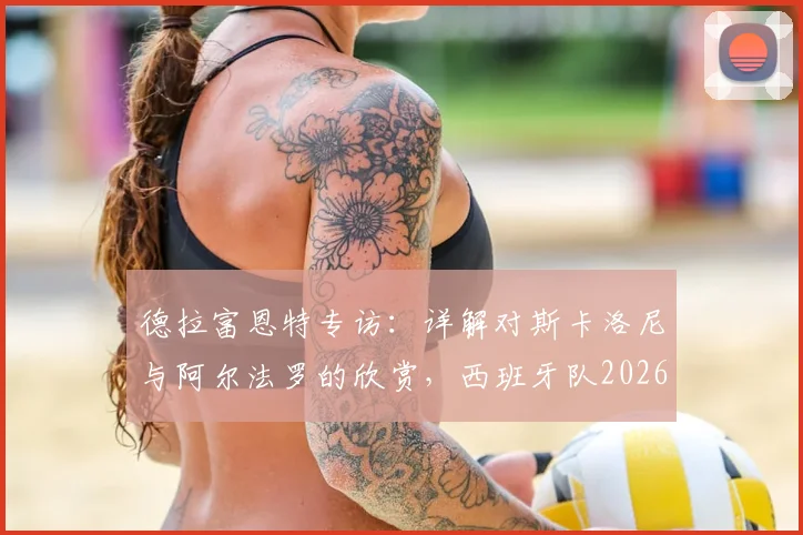 德拉富恩特专访:详解对斯卡洛尼与阿尔法罗的欣赏,西班牙队2026世界杯战术思路前瞻