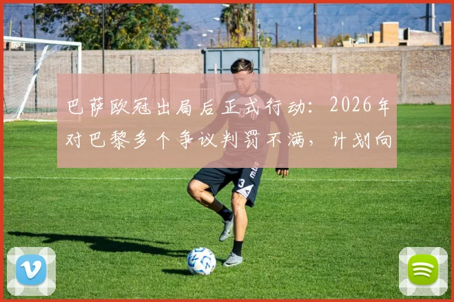 巴萨欧冠出局后正式行动:2026年对巴黎多个争议判罚不满,计划向欧足联提交详细抗议书