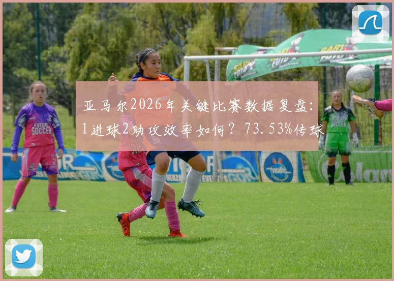 亚马尔2026年关键比赛数据复盘：1进球2助攻效率如何？73.53%传球成功率与9.2高分的背后解读