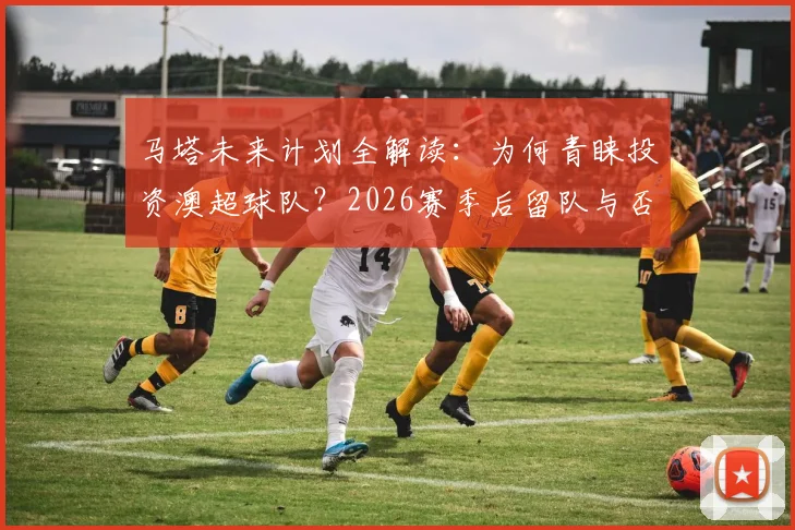 马塔未来计划全解读:为何青睐投资澳超球队?2026赛季后留队与否成关键,球星转型投资成趋势
