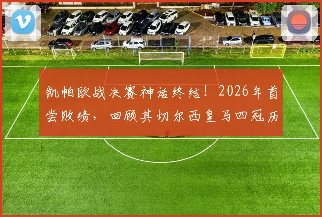 凯帕欧战决赛神话终结！2026年首尝败绩，回顾其切尔西皇马四冠历程与失利关键点分析