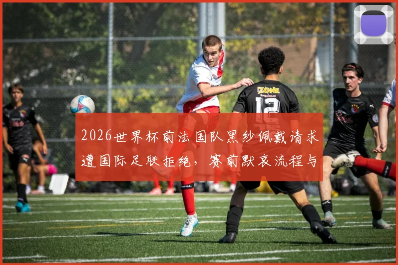 2026世界杯前法国队黑纱佩戴请求遭国际足联拒绝，赛前默哀流程与球衣规定详解