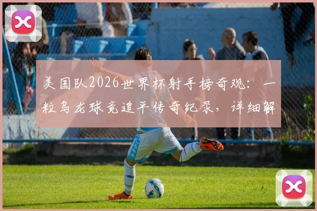 美国队2026世界杯射手榜奇观：一粒乌龙球竟追平传奇纪录，详细解析队史射手王最新排名与未来展望