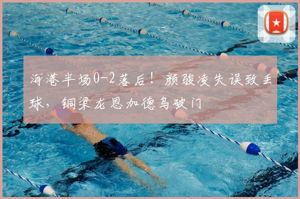 海港半场0-2落后!颜骏凌失误致丢球,铜梁龙恩加德乌破门