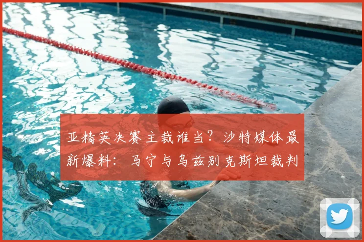 亚精英决赛主裁谁当？沙特媒体最新爆料：马宁与乌兹别克斯坦裁判之争，中国裁判胜算几何？