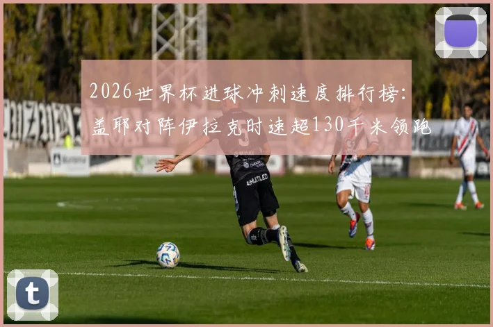 2026世界杯进球冲刺速度排行榜:盖耶对阵伊拉克时速超130千米领跑,附球员速度数据解析