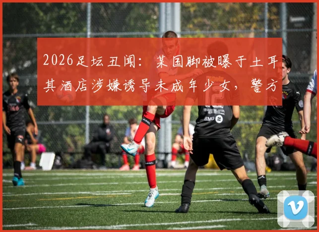 2026足坛丑闻：某国脚被曝于土耳其酒店涉嫌诱导未成年少女，警方介入调查详情
