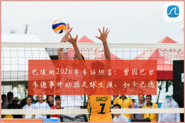 巴埃纳2026年专访坦言：曾因巴尔韦德事件动摇足球生涯，如今已选择原谅与释怀