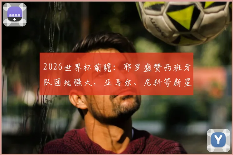 2026世界杯前瞻：耶罗盛赞西班牙队团结强大，亚马尔、尼科等新星成熟度远超同龄人解析
